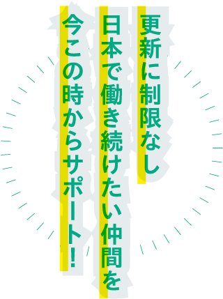 更新に制限なし 日本で働き続けたい仲間を 今この時からサポート！